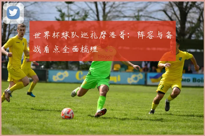 世界杯球队巡礼摩洛哥：阵容与备战看点全面梳理