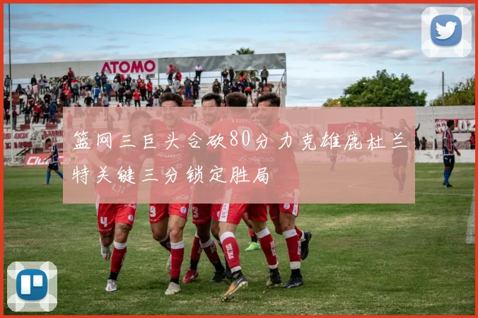 篮网三巨头合砍80分力克雄鹿杜兰特关键三分锁定胜局